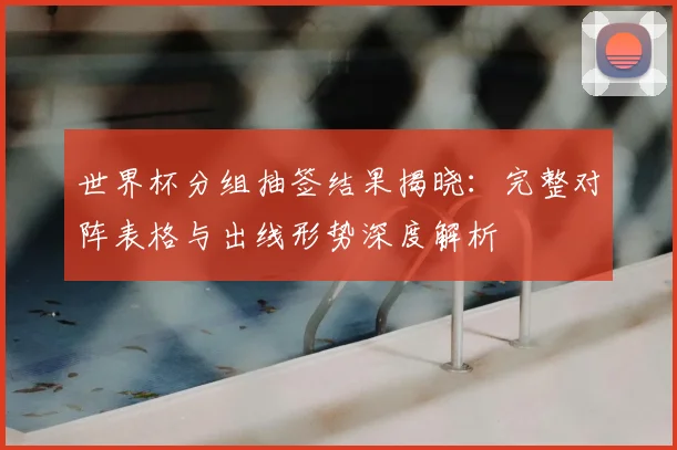 世界杯分组抽签结果揭晓：完整对阵表格与出线形势深度解析