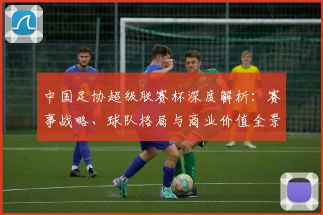 中国足协超级联赛杯深度解析：赛事战略、球队格局与商业价值全景透视_20260610190304