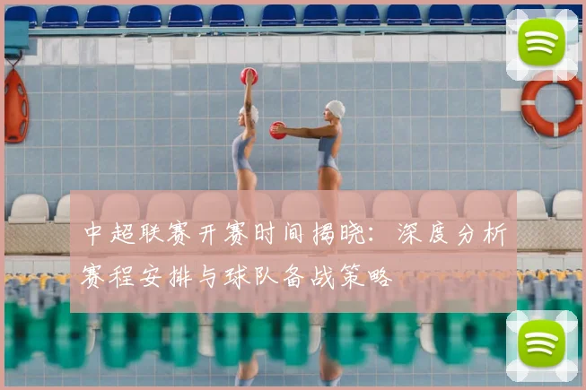 中超联赛开赛时间揭晓：深度分析赛程安排与球队备战策略