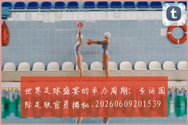 世界足球盛宴的举办周期：专访国际足联官员揭秘_20260609201539