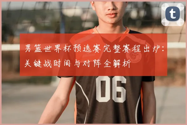 男篮世界杯预选赛完整赛程出炉：关键战时间与对阵全解析