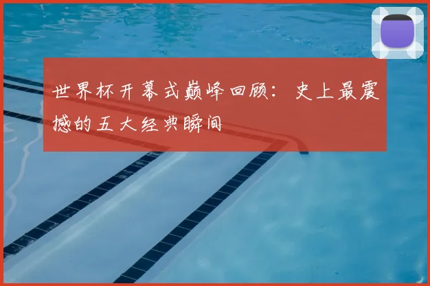 世界杯开幕式巅峰回顾：史上最震撼的五大经典瞬间
