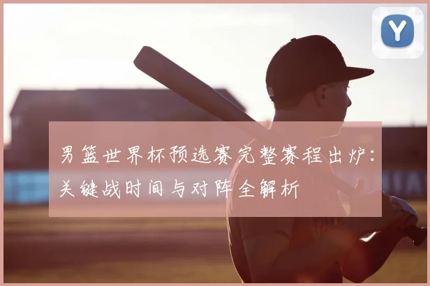 男篮世界杯预选赛完整赛程出炉：关键战时间与对阵全解析