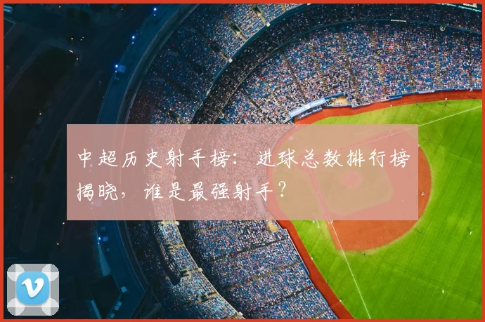中超历史射手榜:进球总数排行榜揭晓,谁是最强射手?
