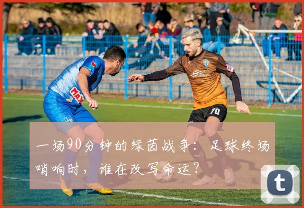 一场90分钟的绿茵战争：足球终场哨响时，谁在改写命运？